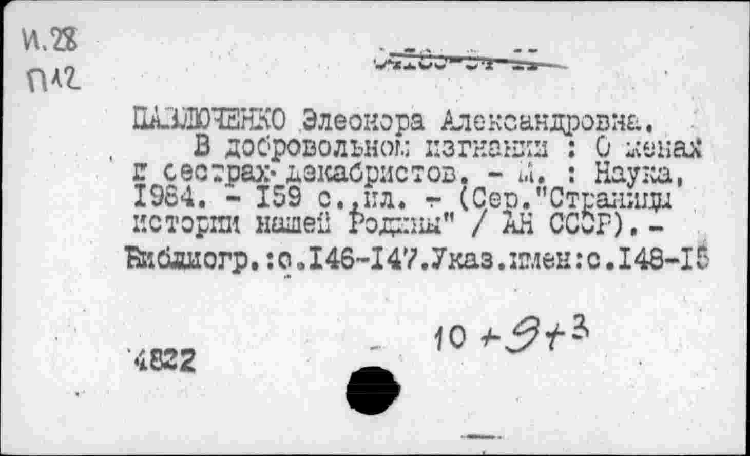 ﻿И.2Х п*г
ПАЖЮЧЕНКО Элеонора Александровна.
В добровольном изгнании : 0 -сенах г сестрах-декабристов. - М. : Наука, 1964. - 159 с.,ил. — (Сер."Страницы истории нашей Родины" / АН ССОР), -Вййаногр.: о. 146-147 .Указ. имен: с. 148-15
4Б22
<о